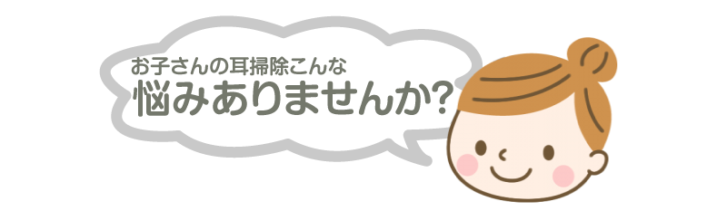 子供さんの耳掃除、こんな悩みありませんか？