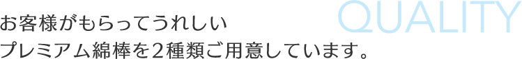 お客様がもらってうれしい
プレミアム綿棒を2種類ご用意しています。