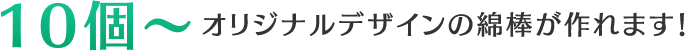 10個〜オリジナルデザインの綿棒が作れます！