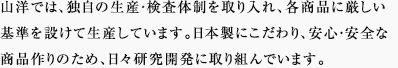 山洋では、独自の生産・検査体制を取り入れ、各商品に厳しい基準を設けて生産しています。日本製にこだわり、安心・安全な商品作りのため、日々研究開発に取り組んでいます。