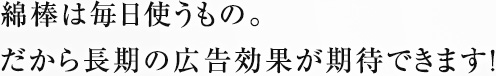 綿棒は毎日使うもの。だから長期の広告効果が期待できます！