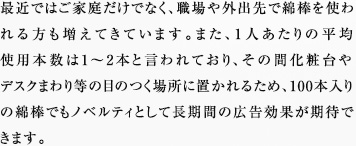 最近ではご家庭だけでなく、職場や外出先で綿棒を使われる方も増えてきています。また、1人あたりの平均使用本数は1～2本と言われており、その間化粧台やデスクまわり等の目のつく場所に置かれるため、100本入りの綿棒でもノベルティとして長期間の広告効果が期待できます。